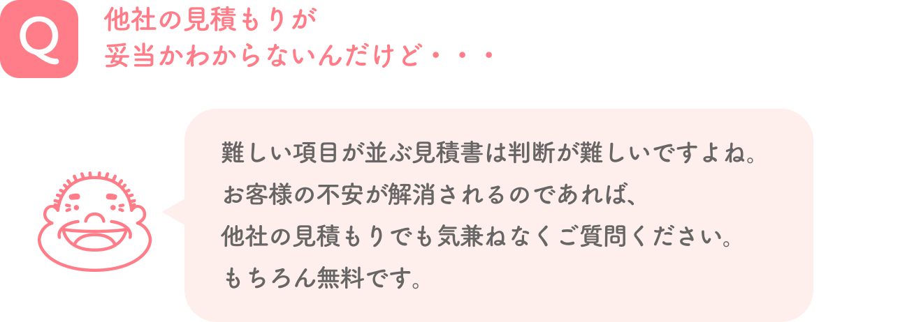 Q. 他社の見積もりが妥当かわからないんだけど・・・ A. 難しい項目が並ぶ見積書は判断が難しいですよね。お客様の不安が解消されるのであれば、他社の見積もりでも気兼ねなくご質問ください。もちろん無料です。