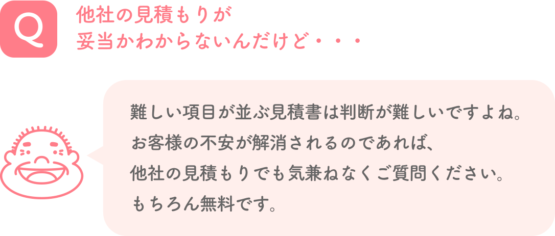 Q. 他社の見積もりが妥当かわからないんだけど・・・ A. 難しい項目が並ぶ見積書は判断が難しいですよね。お客様の不安が解消されるのであれば、他社の見積もりでも気兼ねなくご質問ください。もちろん無料です。
