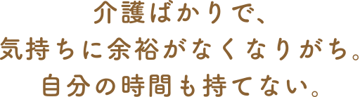 介護ばかりで、気持ちに余裕がなくなりがち。自分の時間も持てない。