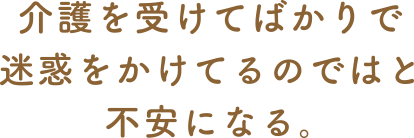 介護を受けてばかりで迷惑をかけてるのではと不安になる。