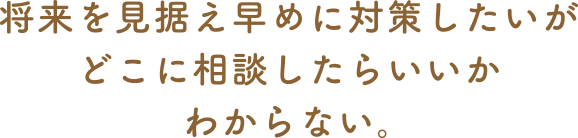 将来を見据え早めに対策したいがどこに相談したらいいかわからない。