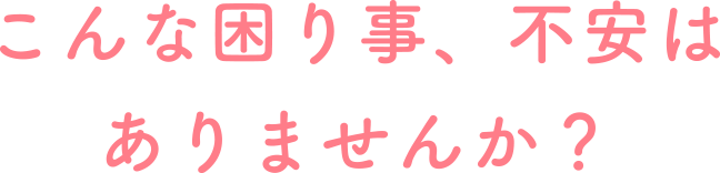 こんな困りごと、不安はありませんか?
