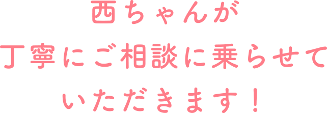 西ちゃんが丁寧にご相談に乗らせていただきます!
