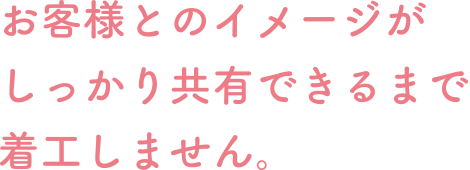 お客様とのイメージがしっかり共有できるまで着工しません。