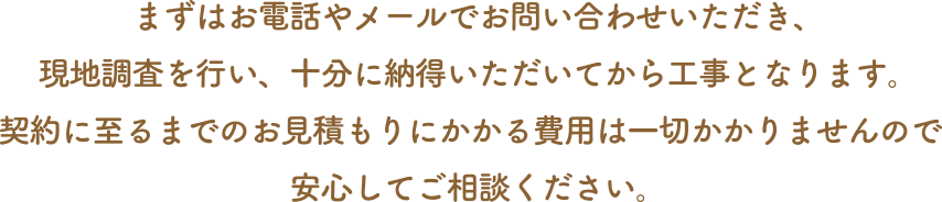 まずはお電話やメールでお問い合わせいただき、現地調査を行い、十分に納得いただいてから工事となります。契約に至るまでのお見積もりにかかる費用は一切かかりませんので安心してご相談ください。