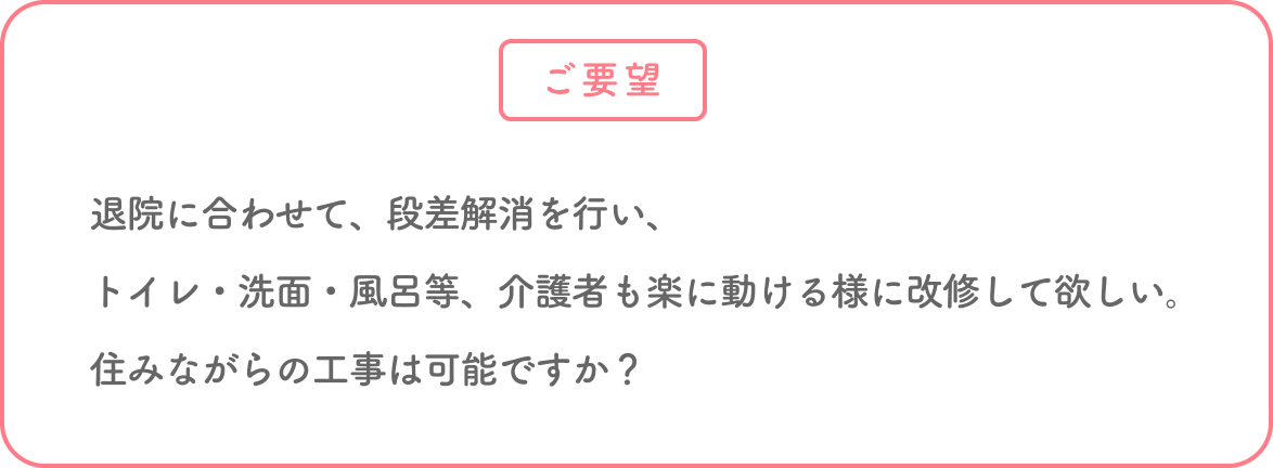 退院に合わせて、段差解消を行い、トイレ、洗面、風呂等、介護者も楽に動ける様に改修して欲しい。住みながらの工事は可能ですか?