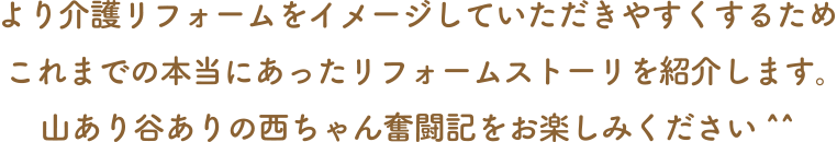 より介護リフォームをイメージしていただきやすくするためこれまでの本当にあったリフォームストーリを紹介します。山あり谷ありの西ちゃん奮闘記をお楽しみください^^
