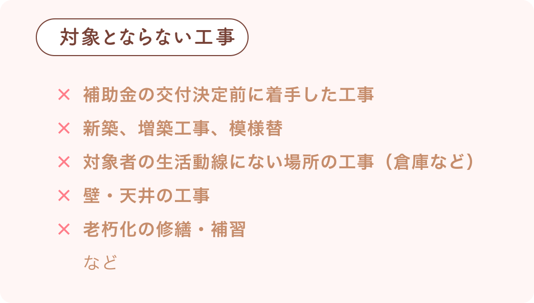 対象とならない工事 補助金の交付決定前に着手した工事、新築、増築工事、模様替、対象者の生活動線にない場所の工事(倉庫など)、壁・天井の工事、老朽化の修繕・補習など