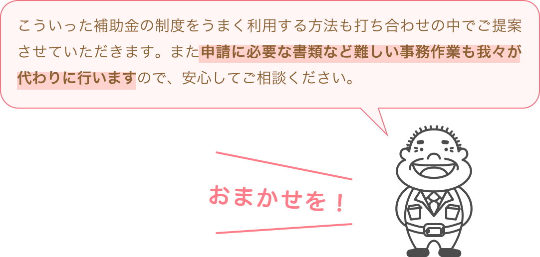 こういった補助金の制度をうまく利用する方法も打ち合わせの中でご提案させていただきます。また申請に必要な書類など難しい事務作業も我々が代わりに行いますので、安心してご相談ください。