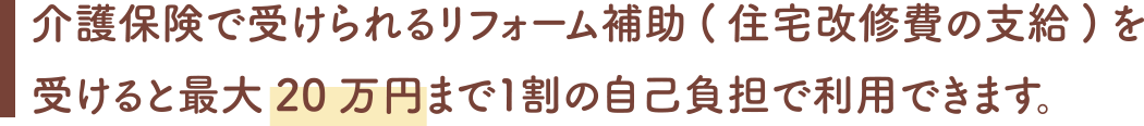 介護保険で受けられるリフォーム補助(住宅改修費の支給)を受けると最大20万円まで1割の自己負担で利用できます。