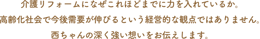 介護リフォームになぜこれほどまでに力を入れているか。高齢化社会で今後需要が伸びるという経営的な観点ではありません。西ちゃんの深く強い想いをお伝えします。