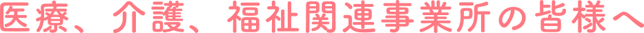 医療、介護、福祉関連事業所の皆様へ