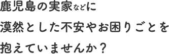鹿児島の実家などに漠然とした不安やお困りごとを抱えていませんか？