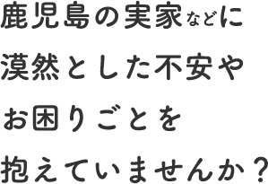 鹿児島の実家などに漠然とした不安やお困りごとを抱えていませんか？