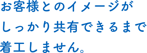 お客様とのイメージがしっかり共有できるまで着工しません。