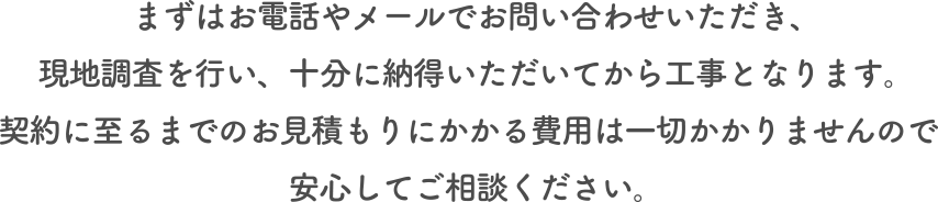まずはお電話やメールでお問い合わせいただき、現地調査を行い、十分に納得いただいてから工事となります。契約に至るまでのお見積もりにかかる費用は一切かかりませんので安心してご相談ください。